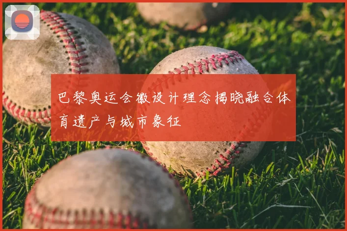 巴黎奥运会徽设计理念揭晓融合体育遗产与城市象征