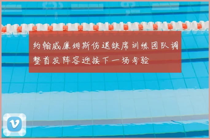 约翰威廉姆斯伤退缺席训练团队调整首发阵容迎接下一场考验