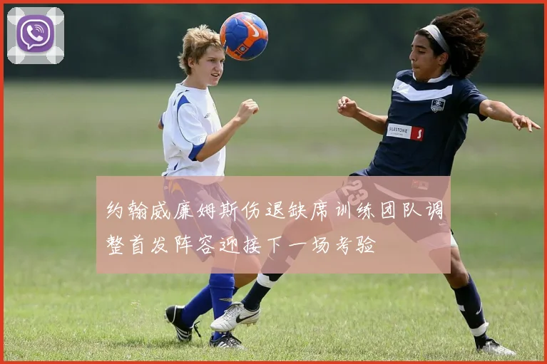约翰威廉姆斯伤退缺席训练团队调整首发阵容迎接下一场考验