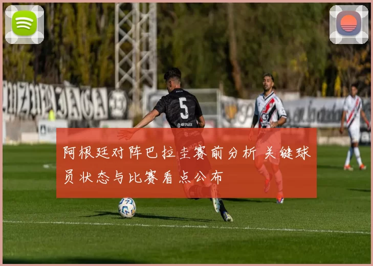 阿根廷对阵巴拉圭赛前分析 关键球员状态与比赛看点公布