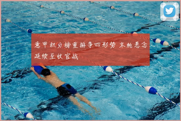 意甲积分榜重排争四形势 末轮悬念延续至收官战