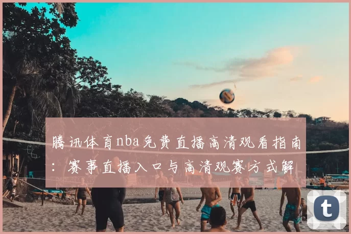 腾讯体育nba免费直播高清观看指南：赛事直播入口与高清观赛方式解析