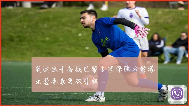 奥运选手备战巴黎专项保障方案曝光营养康复双升级