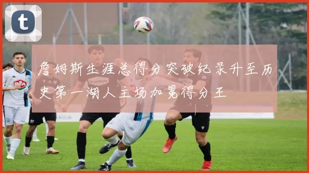 詹姆斯生涯总得分突破纪录升至历史第一湖人主场加冕得分王