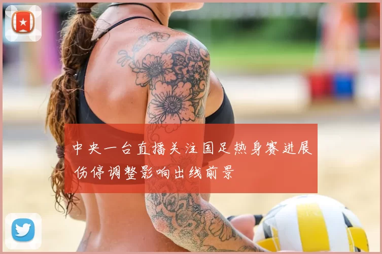 中央一台直播关注国足热身赛进展 伤停调整影响出线前景