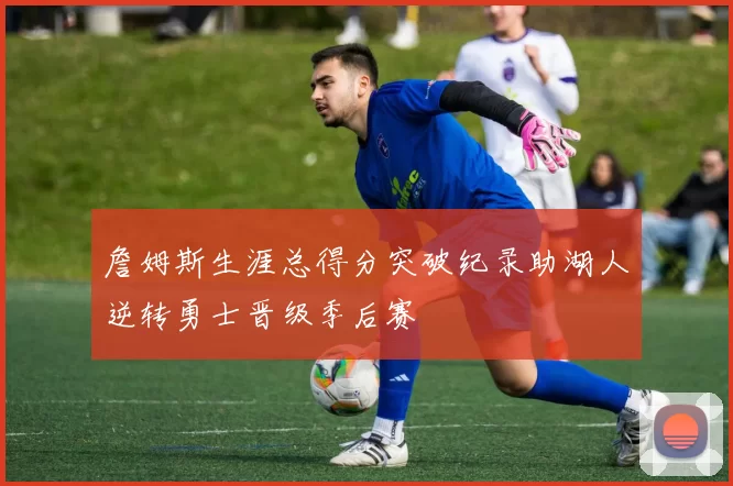 詹姆斯生涯总得分突破纪录助湖人逆转勇士晋级季后赛