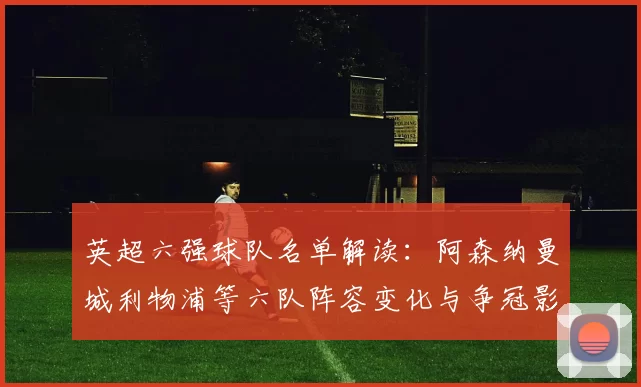 英超六强球队名单解读：阿森纳曼城利物浦等六队阵容变化与争冠影响