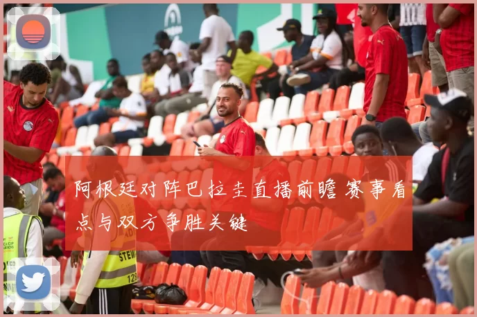 阿根廷对阵巴拉圭直播前瞻 赛事看点与双方争胜关键
