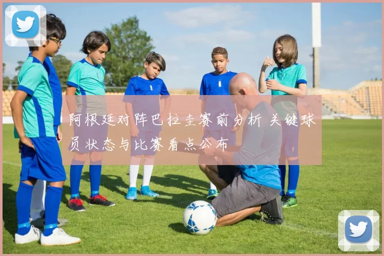 阿根廷对阵巴拉圭赛前分析 关键球员状态与比赛看点公布