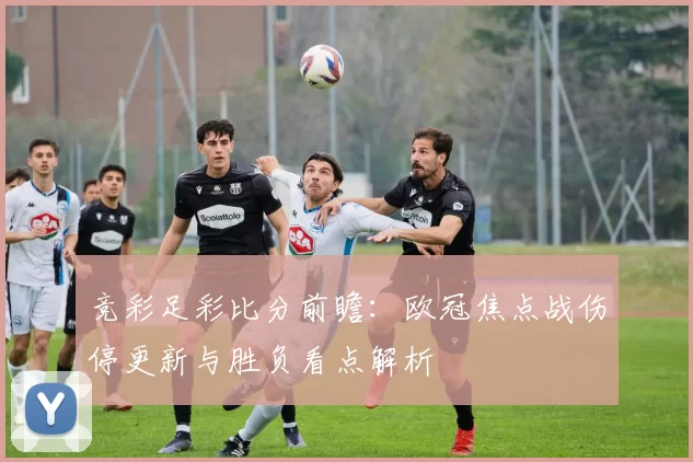 竞彩足彩比分前瞻：欧冠焦点战伤停更新与胜负看点解析