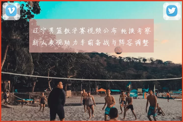 辽宁男篮教学赛视频公布 轮换考察新人表现助力季前备战与阵容调整