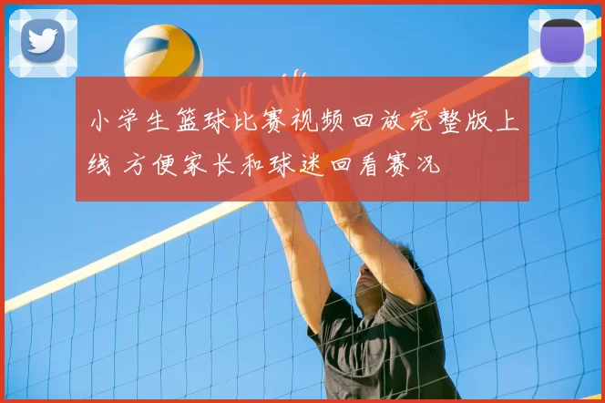 小学生篮球比赛视频回放完整版上线 方便家长和球迷回看赛况