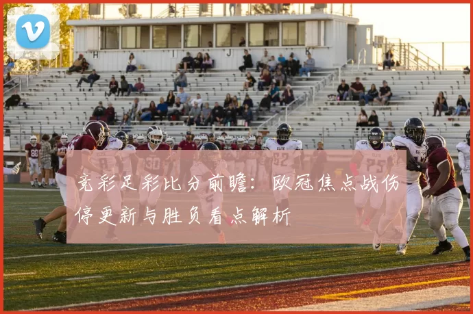 竞彩足彩比分前瞻：欧冠焦点战伤停更新与胜负看点解析