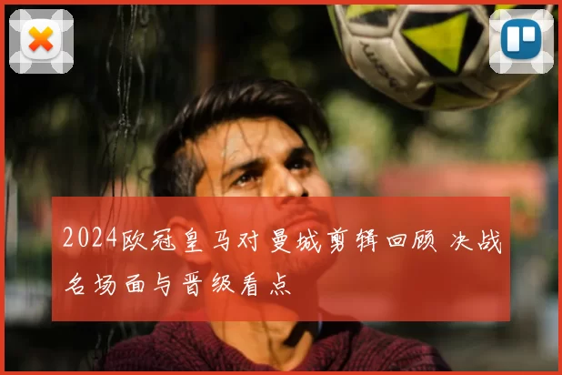 2024欧冠皇马对曼城剪辑回顾 决战名场面与晋级看点