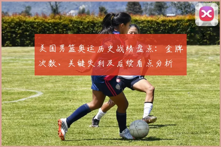 美国男篮奥运历史战绩盘点：金牌次数、关键失利及后续看点分析