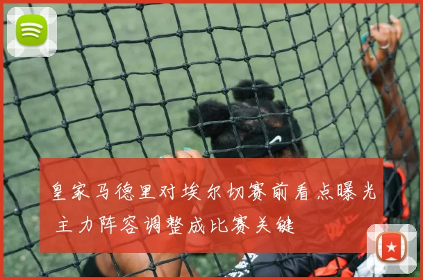 皇家马德里对埃尔切赛前看点曝光 主力阵容调整成比赛关键