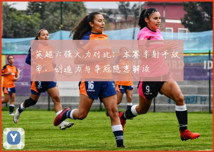 英超六强火力对比：本赛季射手效率、创造力与争冠隐患解读