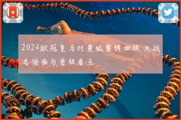 2024欧冠皇马对曼城剪辑回顾 决战名场面与晋级看点