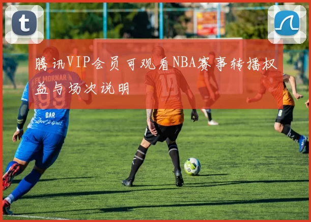 腾讯VIP会员可观看NBA赛事转播权益与场次说明