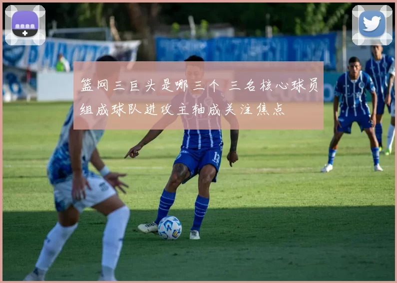 篮网三巨头是哪三个 三名核心球员组成球队进攻主轴成关注焦点