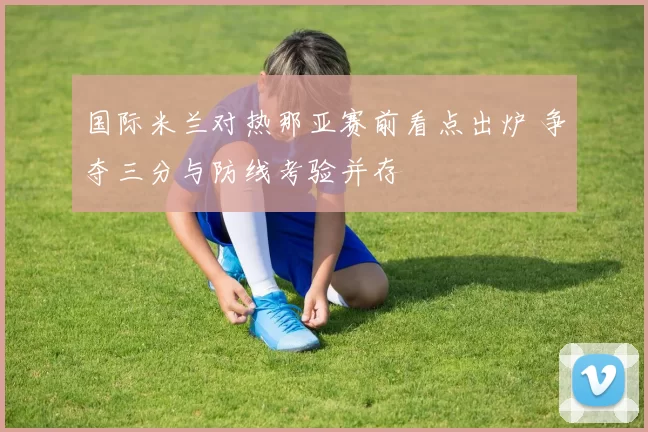 国际米兰对热那亚赛前看点出炉 争夺三分与防线考验并存