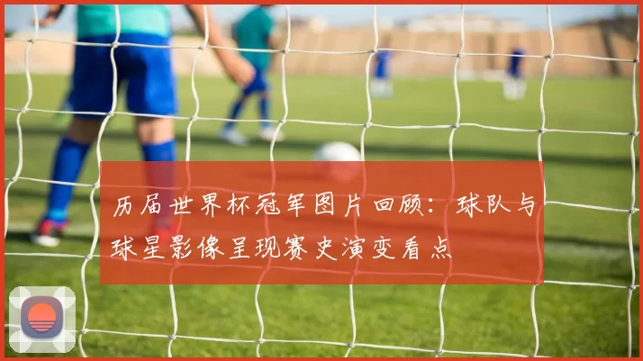 历届世界杯冠军图片回顾：球队与球星影像呈现赛史演变看点