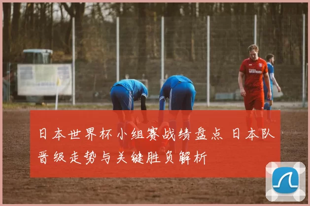 日本世界杯小组赛战绩盘点 日本队晋级走势与关键胜负解析