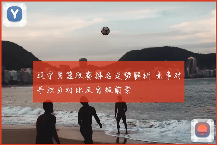 辽宁男篮联赛排名走势解析 竞争对手积分对比及晋级前景