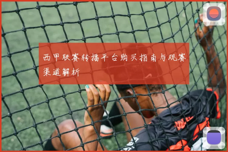 西甲联赛转播平台购买指南与观赛渠道解析