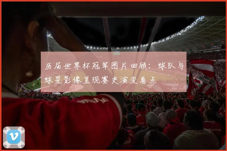 历届世界杯冠军图片回顾：球队与球星影像呈现赛史演变看点