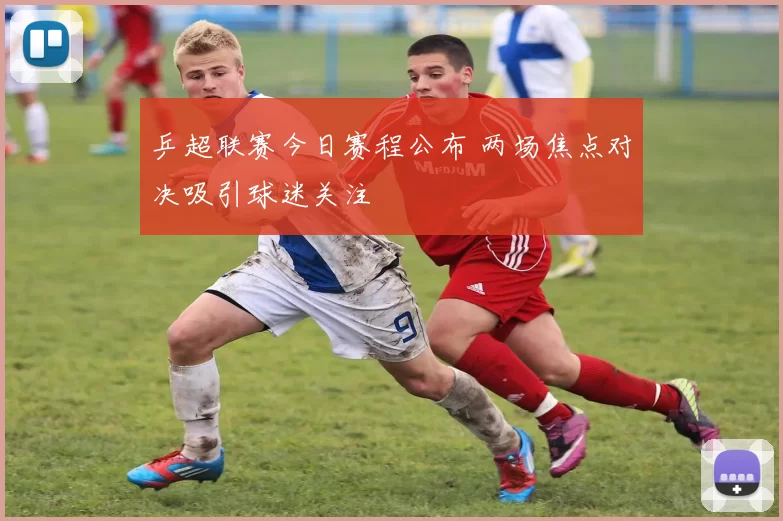 乒超联赛今日赛程公布 两场焦点对决吸引球迷关注