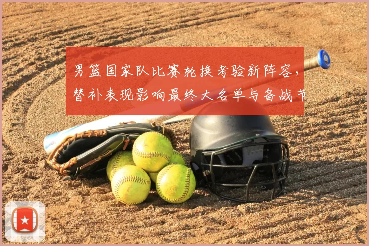 男篮国家队比赛轮换考验新阵容，替补表现影响最终大名单与备战节奏