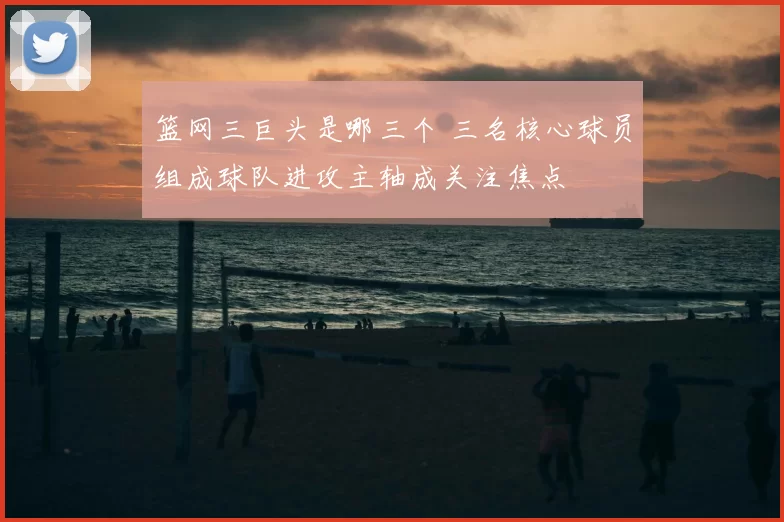 篮网三巨头是哪三个 三名核心球员组成球队进攻主轴成关注焦点
