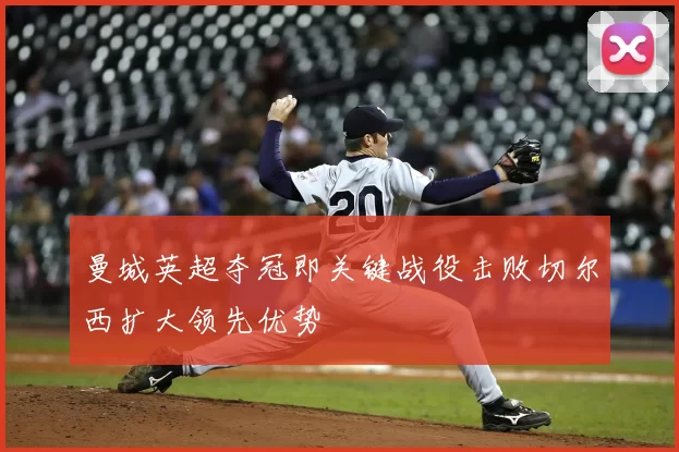 曼城英超夺冠即关键战役击败切尔西扩大领先优势