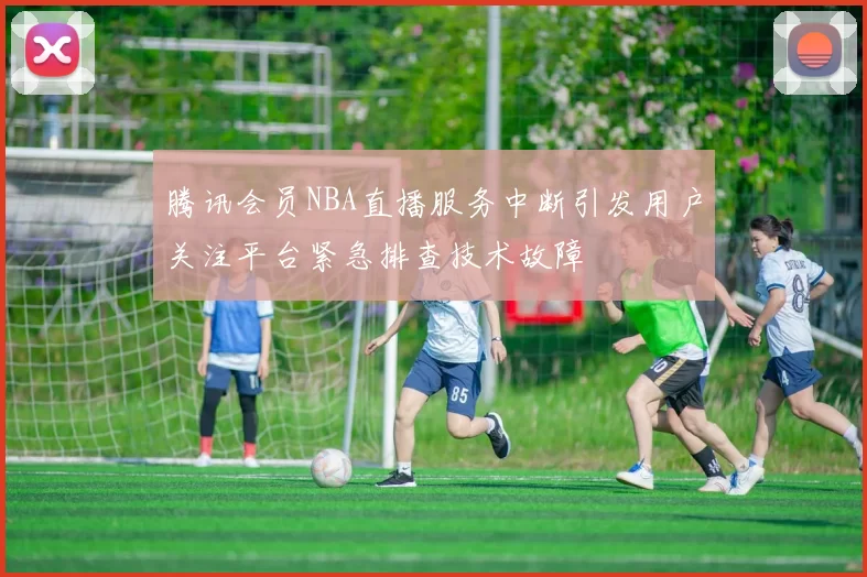 腾讯会员NBA直播服务中断引发用户关注平台紧急排查技术故障