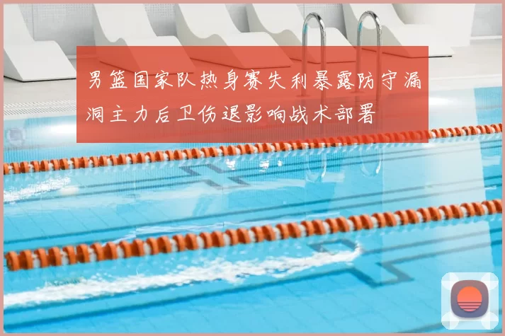男篮国家队热身赛失利暴露防守漏洞主力后卫伤退影响战术部署