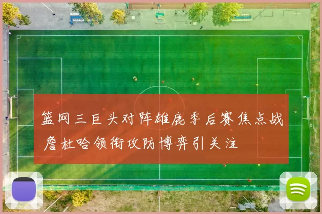 篮网三巨头对阵雄鹿季后赛焦点战 詹杜哈领衔攻防博弈引关注